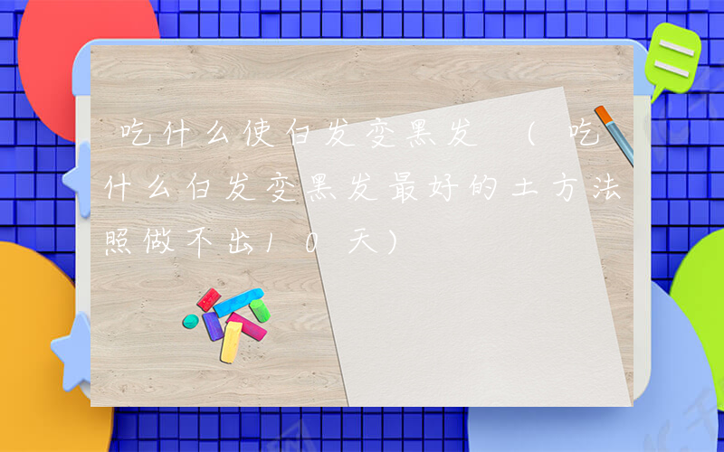吃什么使白发变黑发 (吃什么白发变黑发最好的土方法照做不出10天)